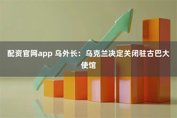 配资官网app 乌外长：乌克兰决定关闭驻古巴大使馆