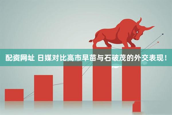 配资网址 日媒对比高市早苗与石破茂的外交表现！