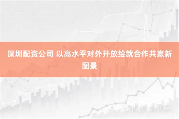 深圳配资公司 以高水平对外开放绘就合作共赢新图景