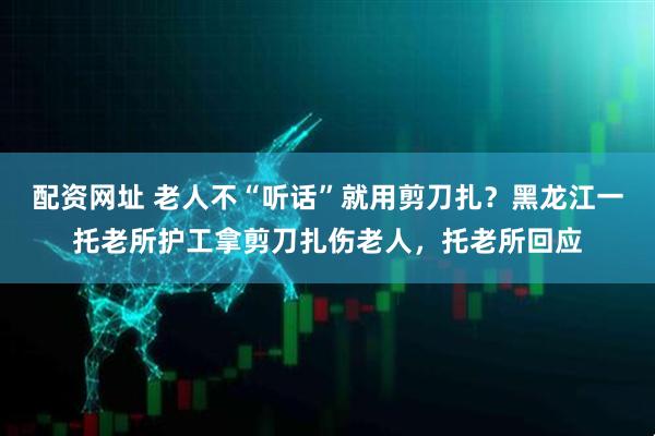 配资网址 老人不“听话”就用剪刀扎？黑龙江一托老所护工拿剪刀扎伤老人，托老所回应