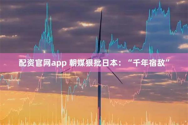 配资官网app 朝媒狠批日本：“千年宿敌”