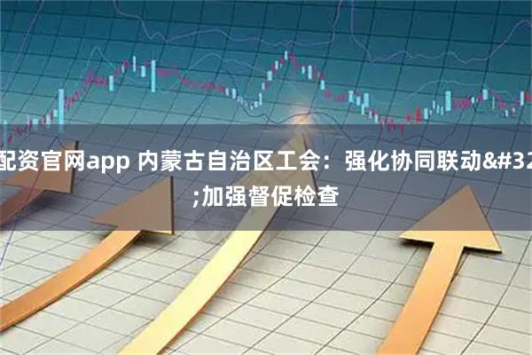 配资官网app 内蒙古自治区工会：强化协同联动 加强督促检查