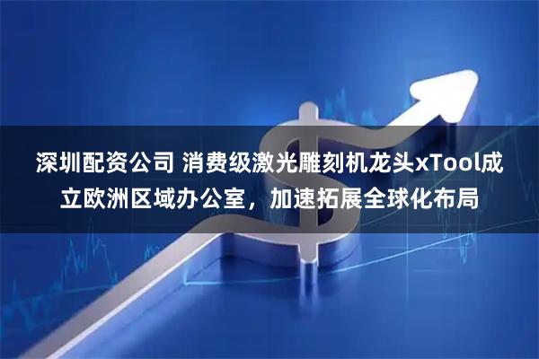 深圳配资公司 消费级激光雕刻机龙头xTool成立欧洲区域办公室，加速拓展全球化布局