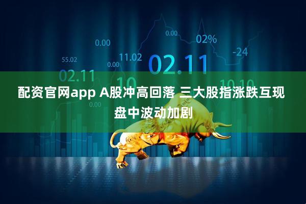 配资官网app A股冲高回落 三大股指涨跌互现 盘中波动加剧