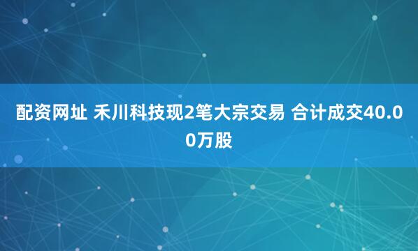 配资网址 禾川科技现2笔大宗交易 合计成交40.00万股
