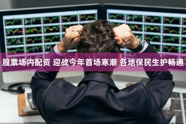 股票场内配资 迎战今年首场寒潮 各地保民生护畅通