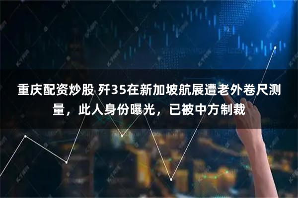 重庆配资炒股 歼35在新加坡航展遭老外卷尺测量，此人身份曝光，已被中方制裁