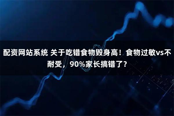 配资网站系统 关于吃错食物毁身高！食物过敏vs不耐受，90%家长搞错了？