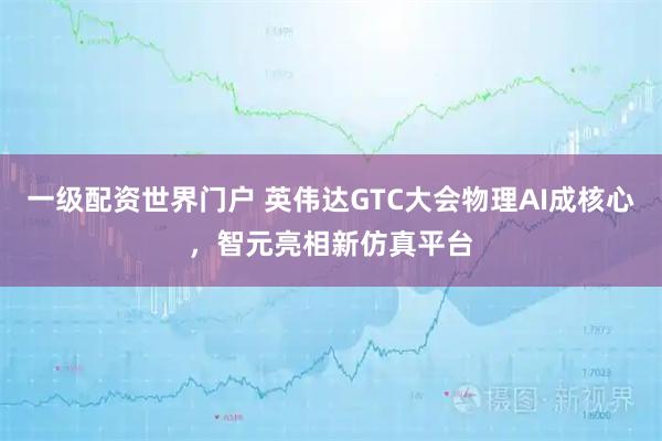 一级配资世界门户 英伟达GTC大会物理AI成核心，智元亮相新仿真平台