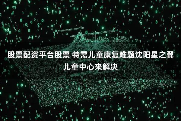 股票配资平台股票 特需儿童康复难题沈阳星之翼儿童中心来解决