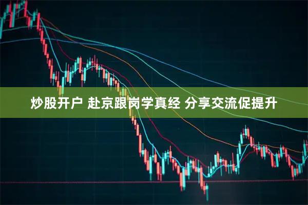 炒股开户 赴京跟岗学真经 分享交流促提升