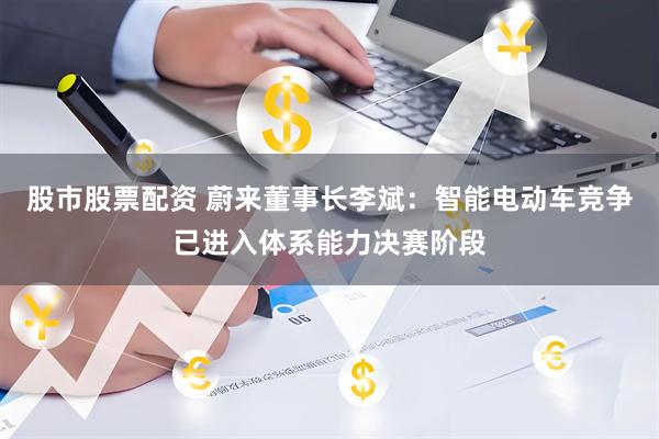股市股票配资 蔚来董事长李斌：智能电动车竞争已进入体系能力决赛阶段