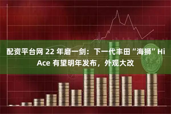 配资平台网 22 年磨一剑：下一代丰田“海狮”HiAce 有望明年发布，外观大改