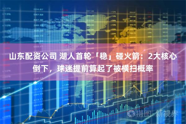 山东配资公司 湖人首轮「稳」碰火箭：2大核心倒下，球迷提前算起了被横扫概率