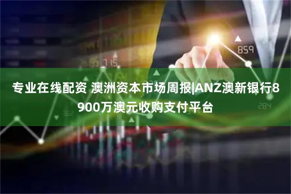 专业在线配资 澳洲资本市场周报|ANZ澳新银行8900万澳元收购支付平台