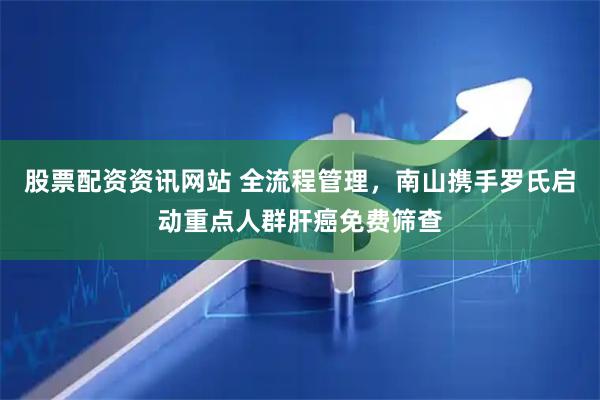 股票配资资讯网站 全流程管理，南山携手罗氏启动重点人群肝癌免费筛查