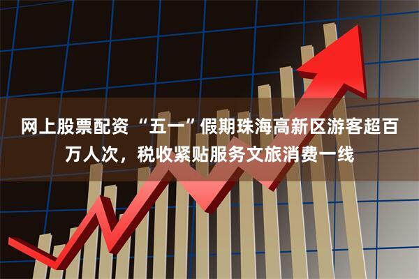 网上股票配资 “五一”假期珠海高新区游客超百万人次，税收紧贴服务文旅消费一线