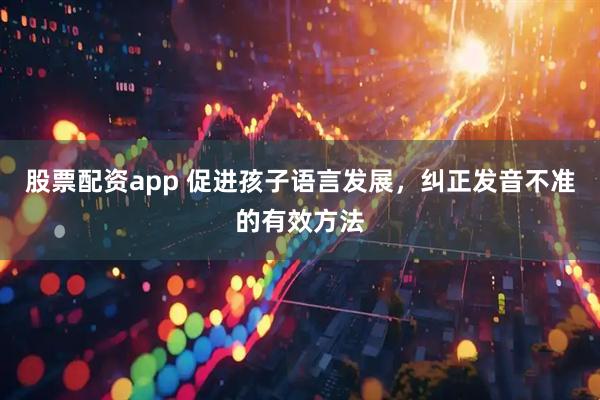 股票配资app 促进孩子语言发展，纠正发音不准的有效方法