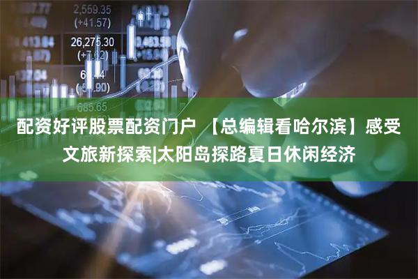 配资好评股票配资门户 【总编辑看哈尔滨】感受文旅新探索|太阳岛探路夏日休闲经济