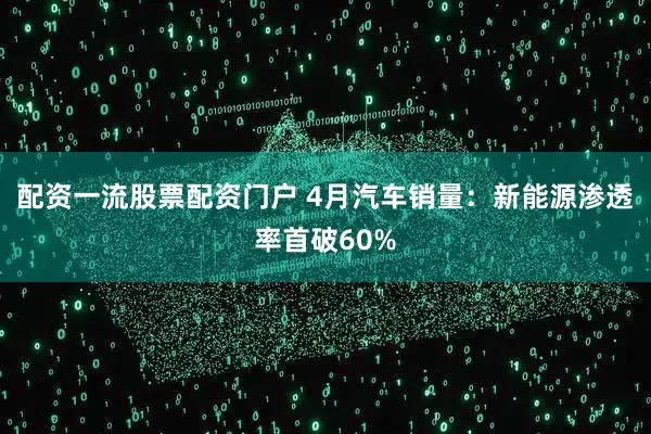 配资一流股票配资门户 4月汽车销量：新能源渗透率首破60%