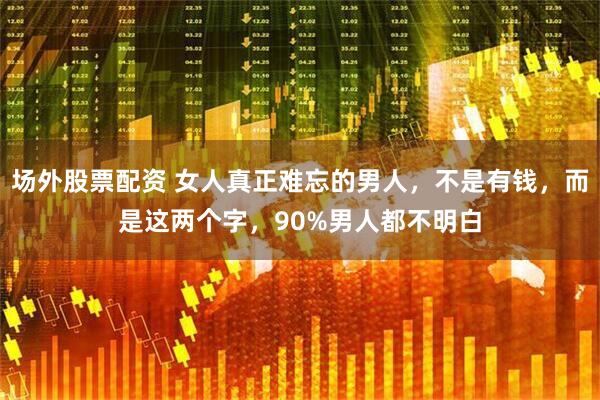 场外股票配资 女人真正难忘的男人，不是有钱，而是这两个字，90%男人都不明白