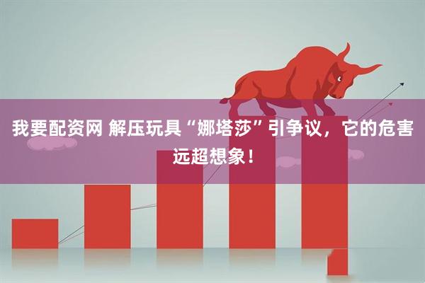 我要配资网 解压玩具“娜塔莎”引争议，它的危害远超想象！