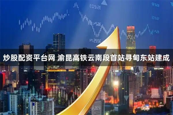 炒股配资平台网 渝昆高铁云南段首站寻甸东站建成