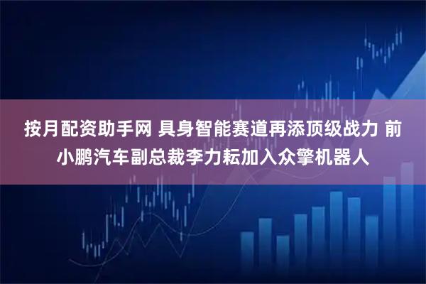按月配资助手网 具身智能赛道再添顶级战力 前小鹏汽车副总裁李力耘加入众擎机器人