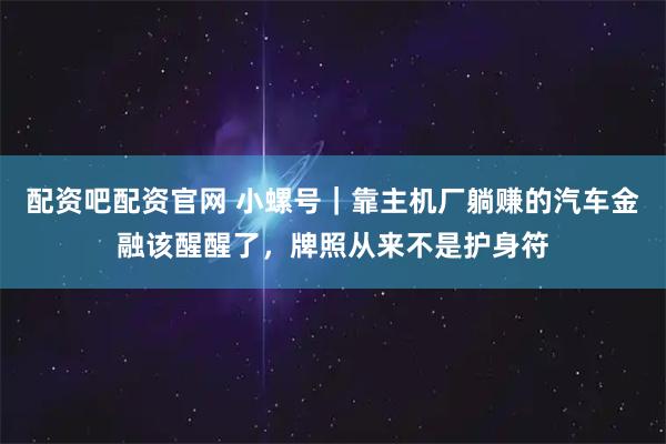 配资吧配资官网 小螺号｜靠主机厂躺赚的汽车金融该醒醒了，牌照从来不是护身符