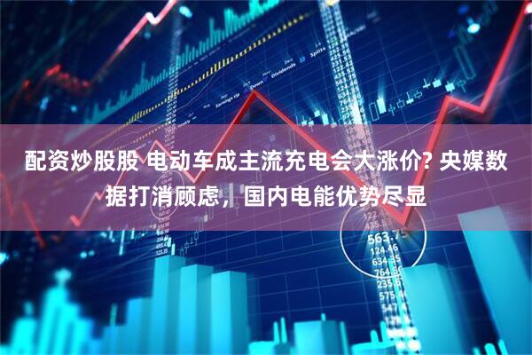 配资炒股股 电动车成主流充电会大涨价? 央媒数据打消顾虑，国内电能优势尽显