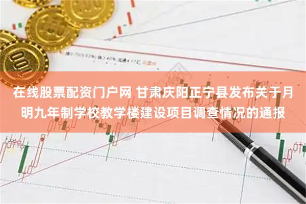 在线股票配资门户网 甘肃庆阳正宁县发布关于月明九年制学校教学楼建设项目调查情况的通报